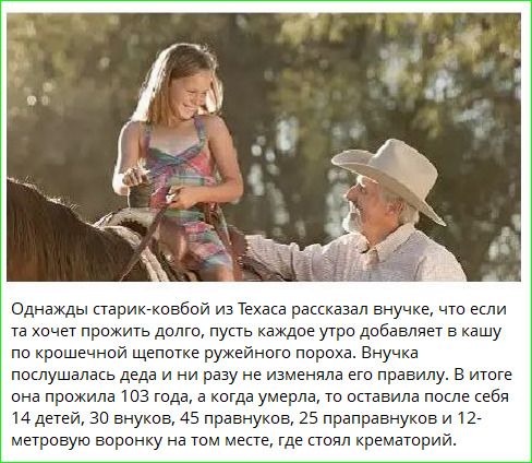 Однажды старик-ковбой из Техаса рассказал внучке, что если та хочет прожить долго, пусть каждое утро добавляет в кашу по крошечной щепотке ружейного пороха. Внучка послушалась деда и ни разу не изменила его правилу. В итоге она прожила 103 года, а когда умерла, то оставила после себя 14 детей, 30 внуков, 45 правнуков, 25 праправнуков и 12-метровую
