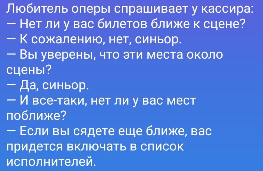 Любитель оперы спрашивает у кассира: — Нет ли у вас билетов ближе к сцене? — К сожалению, нет, синьор. — Вы уверены, что эти места около сцены? — Да, синьор. — И всё-таки, нет ли у вас мест поближе? — Если вы сядете еще ближе, вас придется включать в список исполнителей.