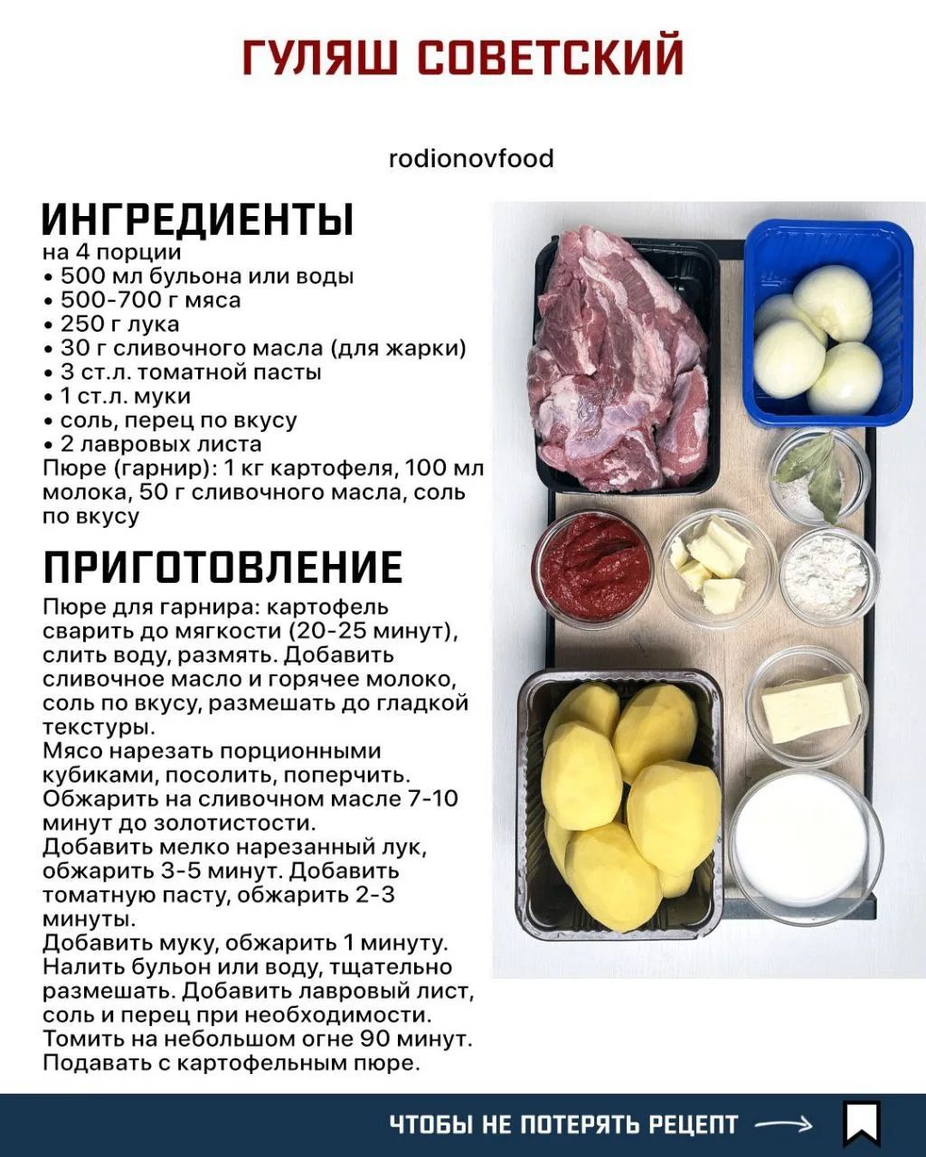 ГУЛЯШ СОВЕТСКИЙ rodionovfood ИНГРЕДИЕНТЫ на 4 порции • 500 мл бульона или воды • 500-700 г мяса • 250 г лука • 30 г сливочного масла (для жарки) • 3 ст.л. томатной пасты • 1 ст.л. муки • соль, перец по вкусу • 2 лавровых листа Пюре (гарнир): 1 кг картофеля, 100 мл молока, 50 г сливочного масла, соль по вкусу ПРИГОТОВЛЕНИЕ Пюре для гарнира: