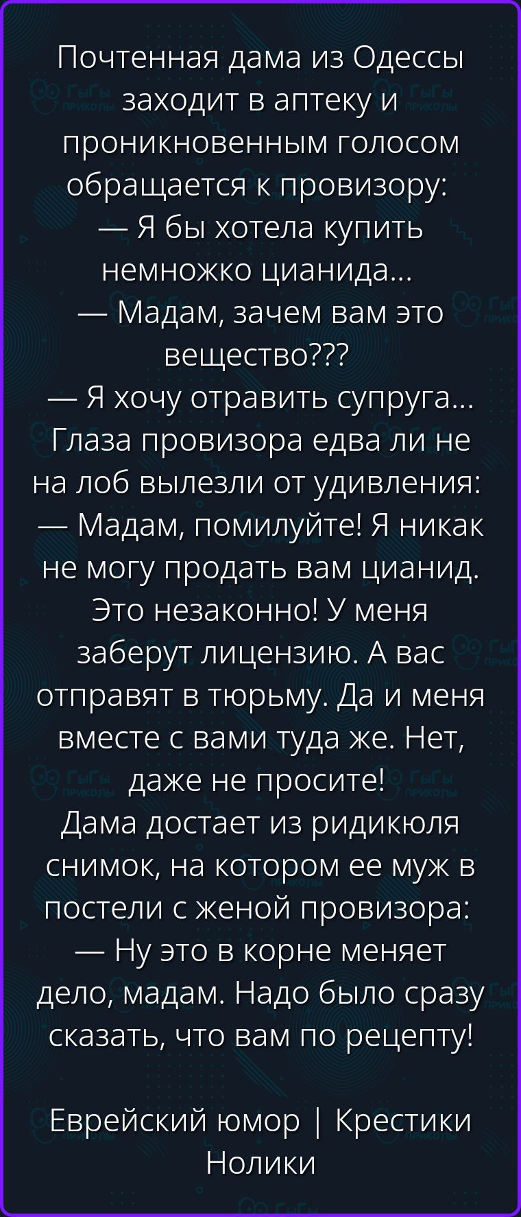 Почтенная дама из Одессы заходит в аптеку и проникновенным голосом обращается к провизору: — Я бы хотела купить немножко цианида... — Мадам, зачем вам это вещество??? — Я хочу отравить супруга... Глаза провизора едва ли не на лоб вылезли от удивления: — Мадам, помилуйте! Я никак не могу продать вам цианид. Это незаконно! У меня заберут лицензию. А