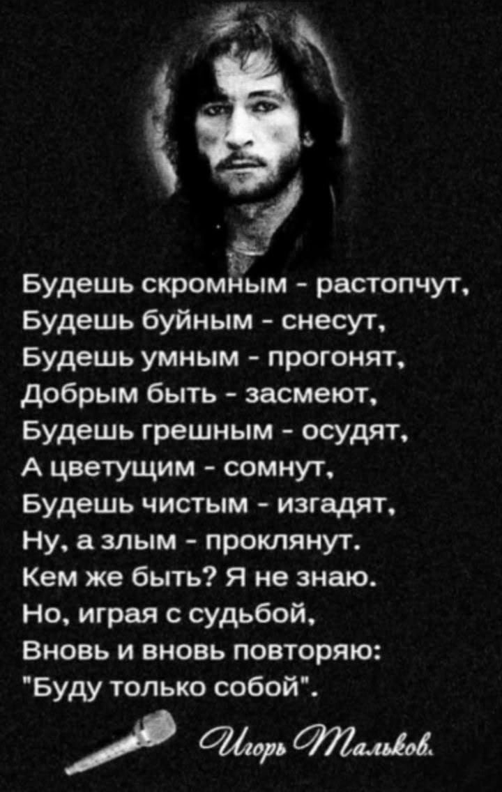 Будешь скромным - растопчут, Будешь буйным - снесут, Будешь умным - прогонят, Добрым быть - засмеют, Будешь грешным - осудят, А цветущим - сомнут, Будешь чистым - изгадят, Ну, а злым - проклянут. Кем же быть? Я не знаю. Но, играя с судьбой, Вновь и вновь повторяю: 