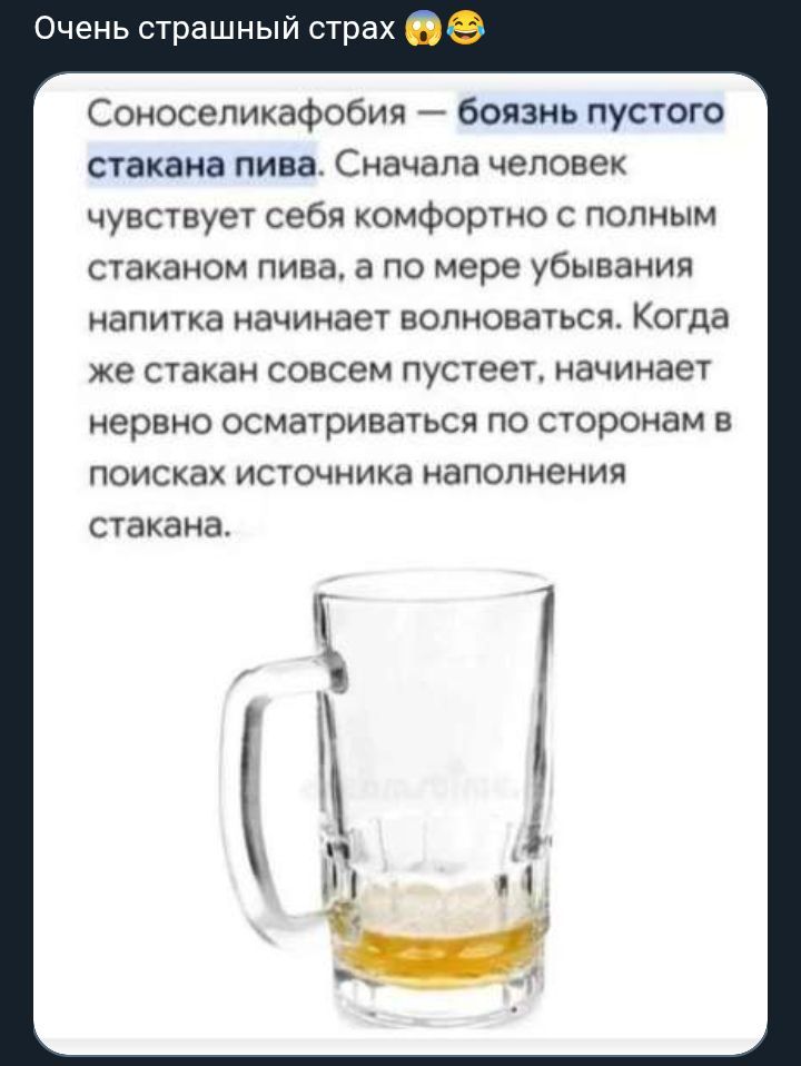Очень страшный страх 😱😂 Соноселикафобия — боязнь пустого стакана пива. Сначала человек чувствует себя комфортно с полным стаканом пива, а по мере убывания напитка начинает волноваться. Когда же стакан совсем пустеет, начинает нервно осматриваться по сторонам в поисках источника наполнения стакана.
