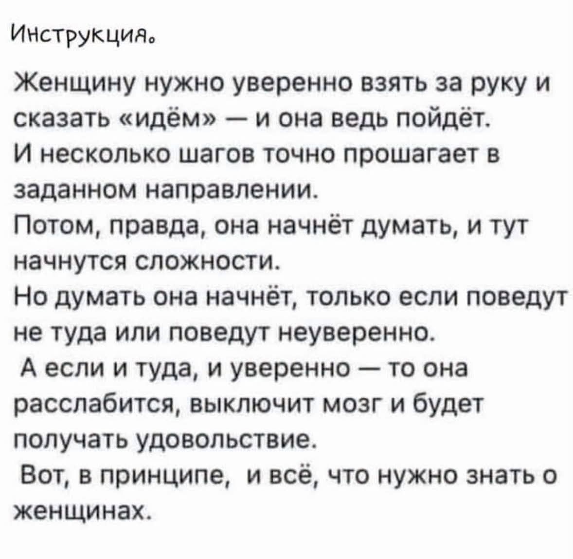 Инструкция. Женщину нужно уверенно взять за руку и сказать «идём» — и она ведь пойдёт. И несколько шагов точно прошагает в заданном направлении. Потом, правда, она начнёт думать, и тут начнутся сложности. Но думать она начнёт, только если поведут не туда или поведут неуверенно. А если и туда, и уверенно — то она расслабится, выключит мозг и будет