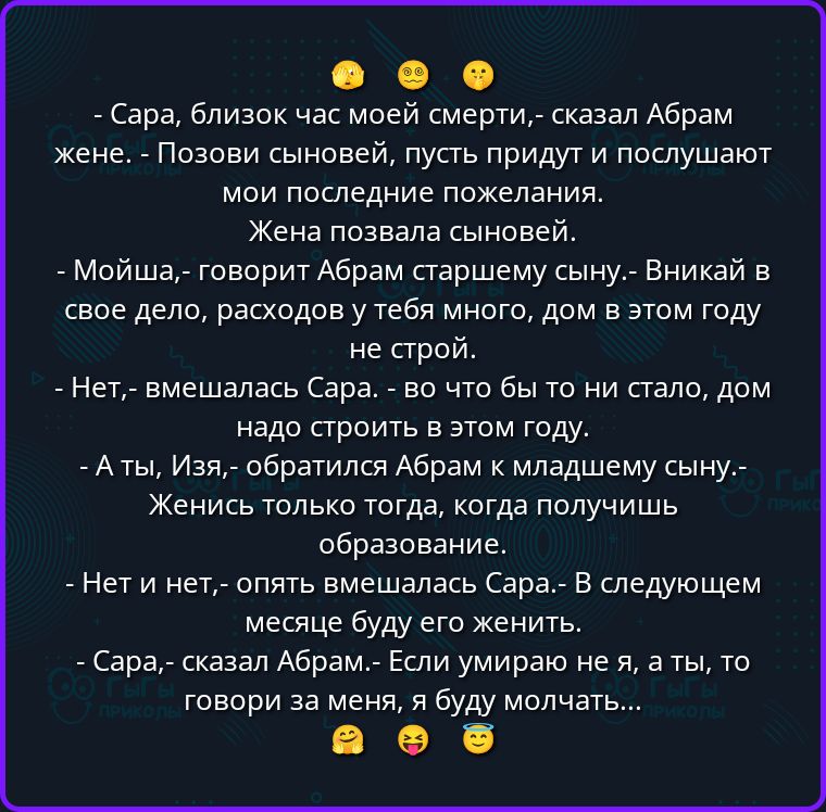 - Сара, близок час моей смерти, - сказал Абрам жене. - Позови сыновей, пусть придут и послушают мои последние пожелания.
Жена позвала сыновей.
- Мойша, - говорит Абрам старшему сыну. - Вникай в свое дело, расходов у тебя много, дом в этом году не строй.
- Нет, - вмешалась Сара. - Во что бы то ни стало, дом надо строить в этом году.
- А ты, Изя, -