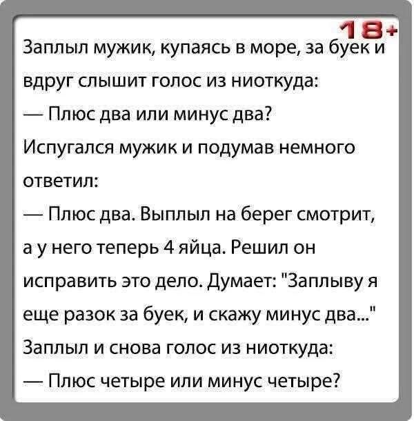 Заплыл мужик, купаясь в море, за буек и вдруг слышит голос из ниоткуда: — Плюс два или минус два? Испугался мужик и подумав немного ответил: — Плюс два. Выплыл на берег смотрит, а у него теперь 4 яйца. Решил он исправить это дело. Думает: 