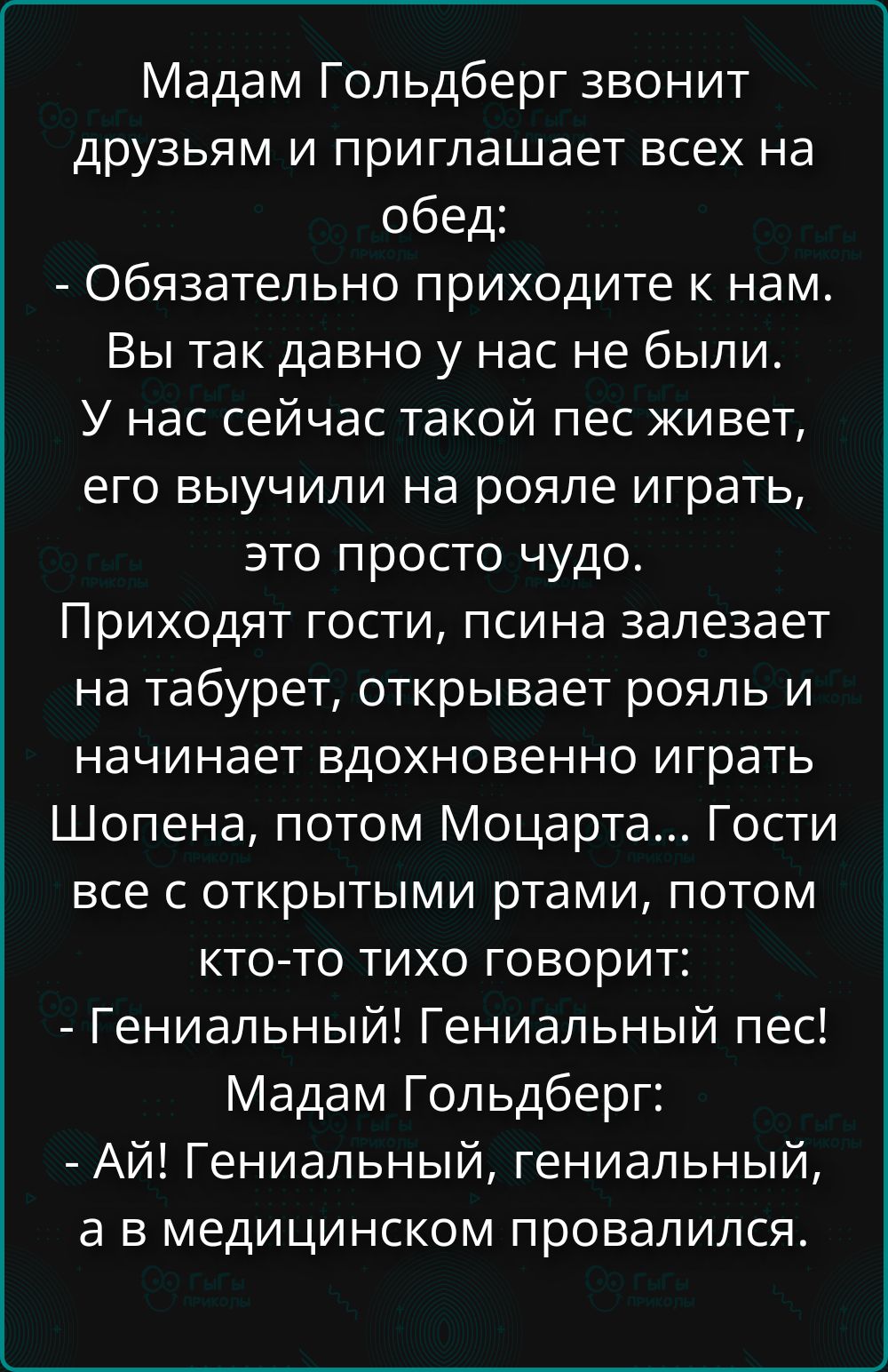 Мадам Гольдберг звонит друзьям и приглашает всех на обед: - Обязательно приходите к нам. Вы так давно у нас не были. У нас сейчас такой пес живет, его выучили на рояле играть, это просто чудо. Приходят гости, псина залезает на табурет, открывает рояль и начинает вдохновенно играть Шопена, потом Моцарта... Гости все с открытыми ртами, потом кто-то