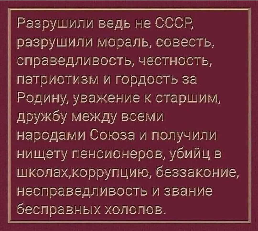 Разрушили ведь не СССР, разрушили мораль, совесть, справедливость, честность, патриотизм и гордость за Родину, уважение к старшим, дружбу между всеми народами Союза и получили нищету пенсионеров, убийц в школах, коррупцию, беззаконие, несправедливость и звание бесправных холопов.
