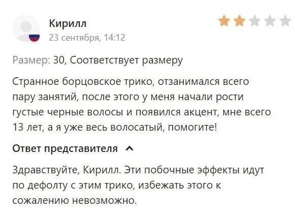 Кирилл 23 сентября, 14:12 Размер: 30, Соответствует размеру Странное борцовское трико, отзанимался всего пару занятий, после этого у меня начали расти густые черные волосы и появился акцент, мне всего 13 лет, а я уже весь волосатый, помогите! Ответ представителя Здравствуйте, Кирилл. Эти побочные эффекты идут по дефолту с этим трико, избежать