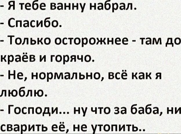 - Я тебе ванну набрал.
- Спасибо.
- Только осторожнее - там до краев и горячо.
- Не, нормально, всё как я люблю.
- Господи... ну что за баба, ни сварить её, не утопить..