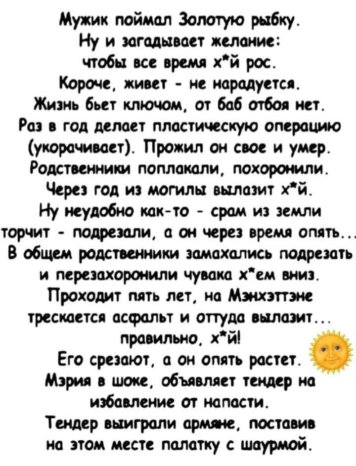 Мужик поймал Золотую рыбку. Ну и загадывает желание: чтобы все время х*й рос. Короче, живет - не нарадуется. Жизнь бьет ключом, от баб отбоя нет. Раз в год делает пластическую операцию (укорачивает). Прожил он свое и умер. Родственники поплакали, похоронили. Через год из могилы вылазит х*й. Ну неудобно как-то - срам из земли торчит - подрезали, а