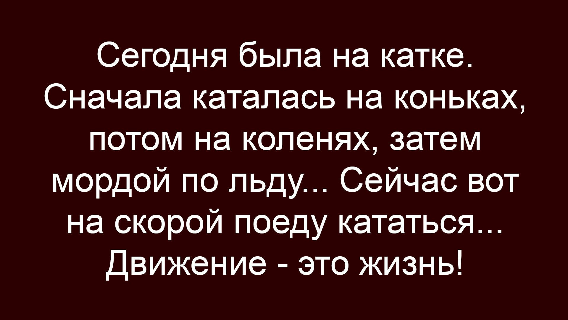 Сегодня была на катке. Сначала каталась на коньках, потом на коленях, затем мордой по льду... Сейчас вот на скорой поеду кататься... Движение - это жизнь!