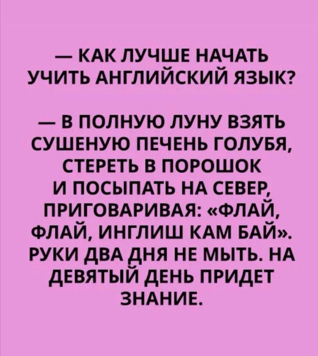 — КАК ЛУЧШЕ НАЧАТЬ УЧИТЬ АНГЛИЙСКИЙ ЯЗЫК?
— В ПОЛНУЮ ЛУНУ ВЗЯТЬ СУШЕНУЮ ПЕЧЕНЬ ГОЛУБЯ, СТЕРЕТЬ В ПОРОШОК И ПОСЫПАТЬ НА СЕВЕР, ПРИГОВАРИВАЯ: «ФЛАЙ, ФЛАЙ, ИНГЛИШ КАМ БАЙ». РУКИ ДВА ДНЯ НЕ МЫТЬ. НА ДЕВЯТЫЙ ДЕНЬ ПРИДЕТ ЗНАНИЕ.