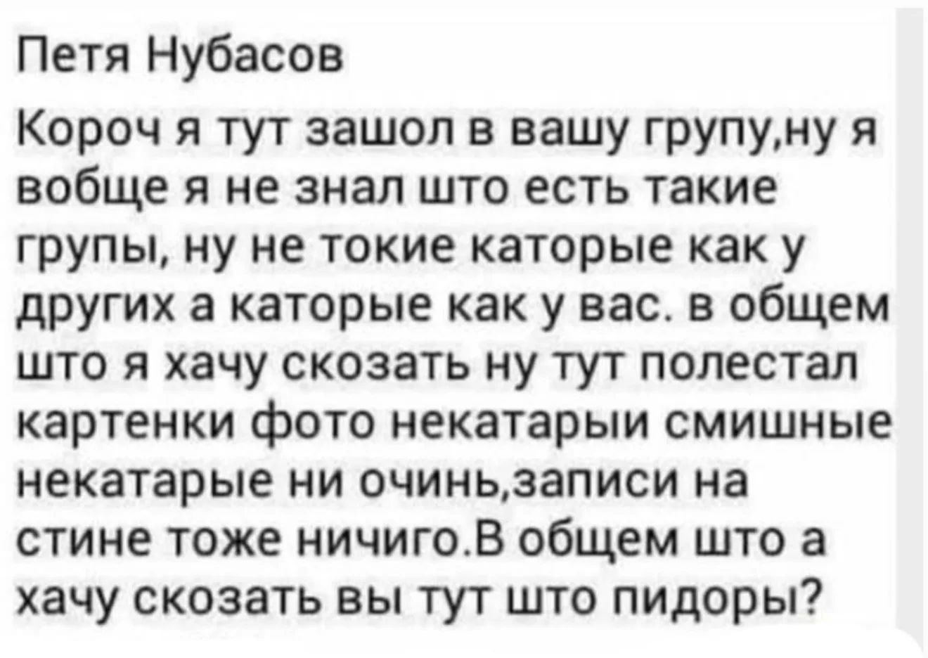 Петя Нубасов Короч я тут зашол в вашу групу,ну я вобще я не знал што есть такие групы, ну не токие каторые как у других а каторые как у вас. в общем што я хачу скозать ну тут полестал картинки фото некатарыи смишные некатарые ни очинь,записи на стине тоже ничиго.В общем што а хачу скозать вы тут што пидоры?