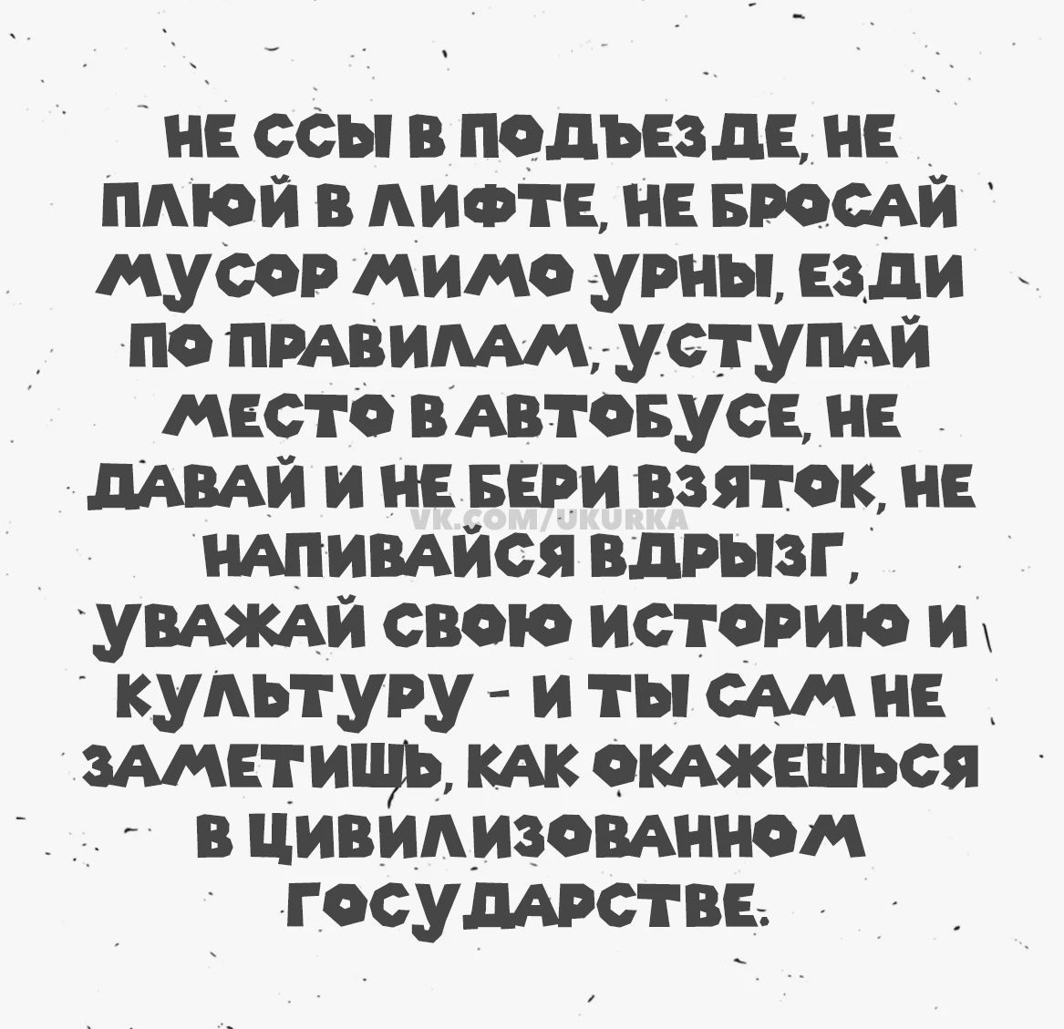 НЕ ССЫ В ПОДЪЕЗДЕ, НЕ ПЛЮЙ В ЛИФТЕ, НЕ БРОСАЙ МУСОР МИМО УРНЫ, ЕЗДИ ПО ПРАВИЛАМ, УСТУПАЙ МЕСТО В АВТОБУСЕ, НЕ ДАВАЙ И НЕ БЕРИ ВЗЯТОК, НЕ НАПИВАЙСЯ ВДРЫЗГ, УВАЖАЙ СВОЮ ИСТОРИЮ И КУЛЬТУРУ - И ТЫ САМ НЕ ЗАМЕТИШЬ, КАК ОКАЖЕШЬСЯ В ЦИВИЛИЗОВАННОМ ГОСУДАРСТВЕ.