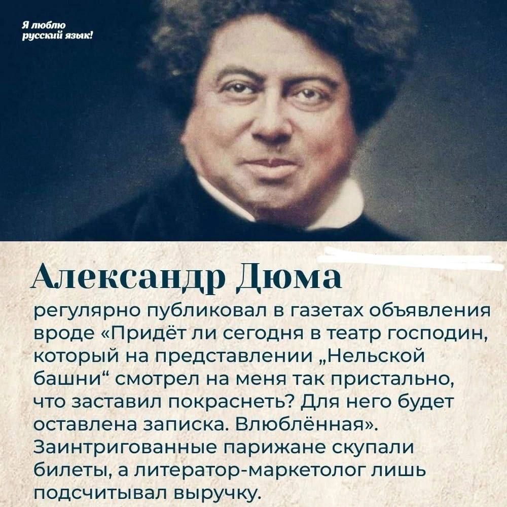 Я люблю русский язык! Александр Дюма регулярно публиковал в газетах объявления вроде «Придёт ли сегодня в театр господин, который на представлении „Нельской башни“ смотрел на меня так пристально, что заставил покраснеть? Для него будет оставлена записка. Влюбленная». Заинтригованные парижане скупали билеты, а литератор-маркетолог лишь подсчитывал