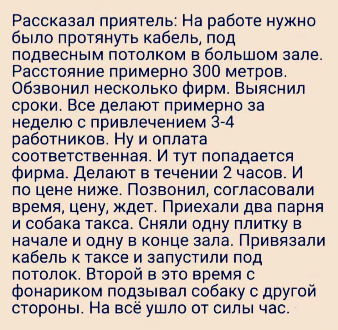 Рассказал приятель: На работе нужно было протянуть кабель, под подвесным потолком в большом зале. Расстояние примерно 300 метров. Обзвонил несколько фирм. Выяснил сроки. Все делают примерно за неделю с привлечением 3-4 работников. Ну и оплата соответственная. И тут попадается фирма. Делают в течении 2 часов. И по цене ниже. Позвонил, согласовали