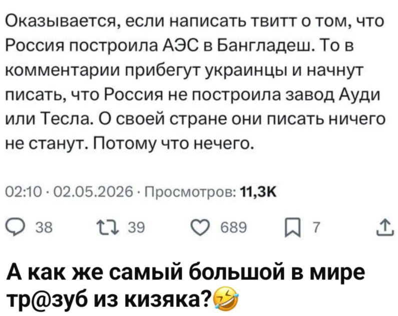 Оказывается, если написать твитт о том, что Россия построила АЭС в Бангладеш. То в комментарии прибегут украинцы и начнут писать, что Россия не построила завод Ауди или Тесла. О своей стране они писать ничего не станут. Потому что нечего. А как же самый большой в мире тр@зуб из кизяка? 😂