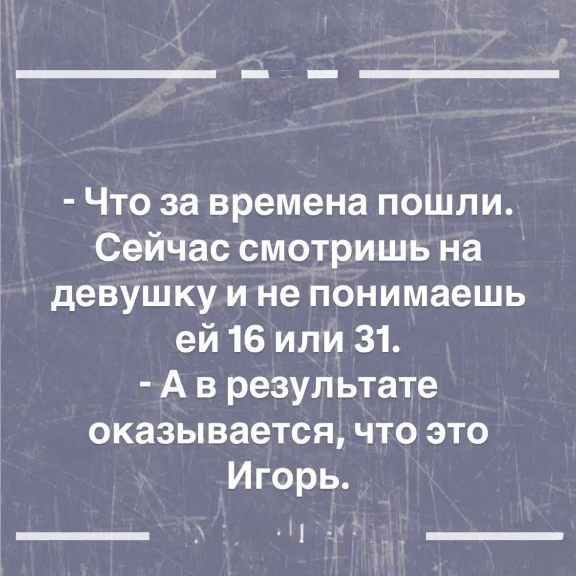 - Что за времена пошли. Сейчас смотришь на девушку и не понимаешь ей 16 или 31. - А в результате оказывается, что это Игорь.