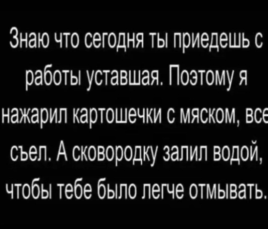 Знаю что сегодня ты приедешь с работы уставшая. Поэтому я нажарил картошечки с мяском, все съел. А сковородку залил водой, чтобы тебе было легче отмывать.