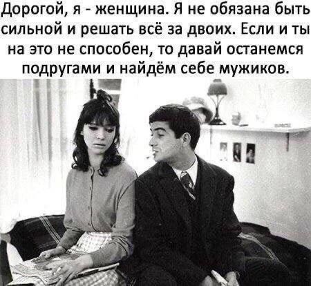 Дорогой, я - женщина. Я не обязана быть сильной и решать всё за двоих. Если и ты на это не способен, то давай останемся подругами и наййдём себе мужиков.