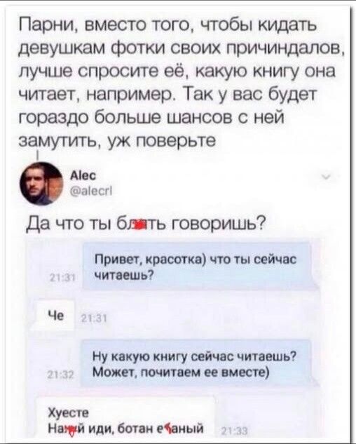 Парни, вместо того, чтобы кидать девушкам фотки своих причиндалов, лучше спросите её, какую книгу она читает, например. Так у вас будет гораздо больше шансов с ней замутить, уж поверьте. Alec @alecrl. Да что ты блядь говоришь? Привет, красотка) что ты сейчас читаешь? Че. Ну какую книгу сейчас читаешь? Может, почитаем ее вместе). Хуесте. Нахуй иди,