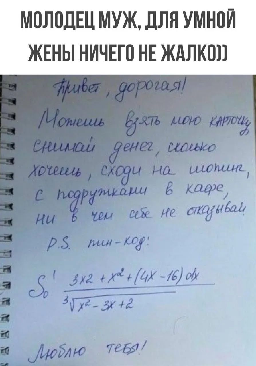 МОЛОДЕЦ МУЖ, ДЛЯ УМНОЙ ЖЕНЫ НИЧЕГО НЕ ЖАЛКО)) Привет, дорогая! Можешь взять мою карточку, снимай денег сколько хочешь, сходи на шопинг, с подружками в кафе, ни в чем себе не отказывай. P.S. пин-код: интеграл... Люблю тебя!