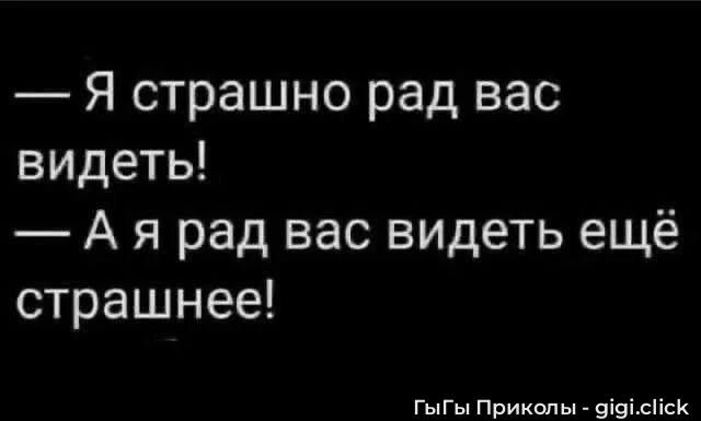 Я страшно рад вас видеть! А я рад вас видеть ещё страшнее!