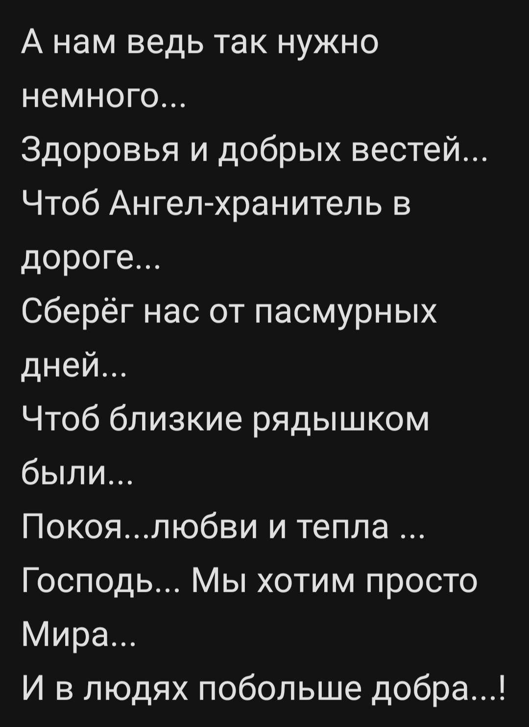 А нам ведь так нужно немного... Здоровья и добрых вестей... Чтоб Ангел-хранитель в дороге... Сберёг нас от пасмурных дней... Чтоб близкие рядышком были... Покоя...любви и тепла... Господь... Мы хотим просто Мира... И в людях побольше добра...!