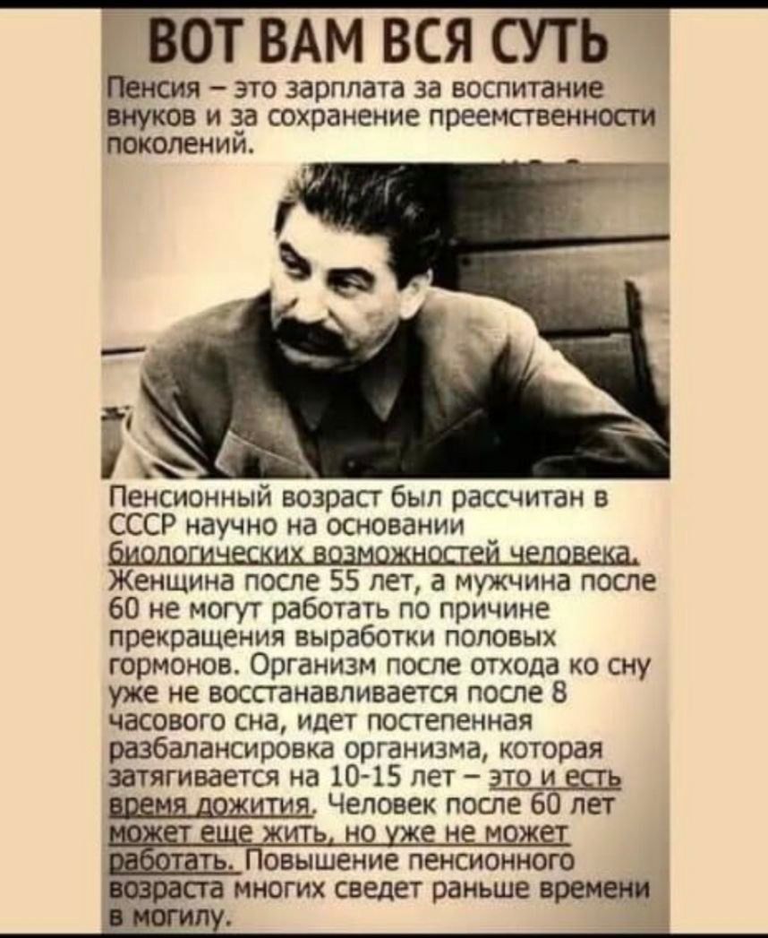 ВОТ ВАМ ВСЯ СУТЬ Пенсия – это зарплата за воспитание внуков и за сохранение преемственности поколений. Пенсионный возраст был рассчитан в СССР научно на основании биологических возможностей человека. Женщина после 55 лет, а мужчина после 60 не могут работать по причине прекращения выработки половых гормонов. Организм после отхода ко сну уже не