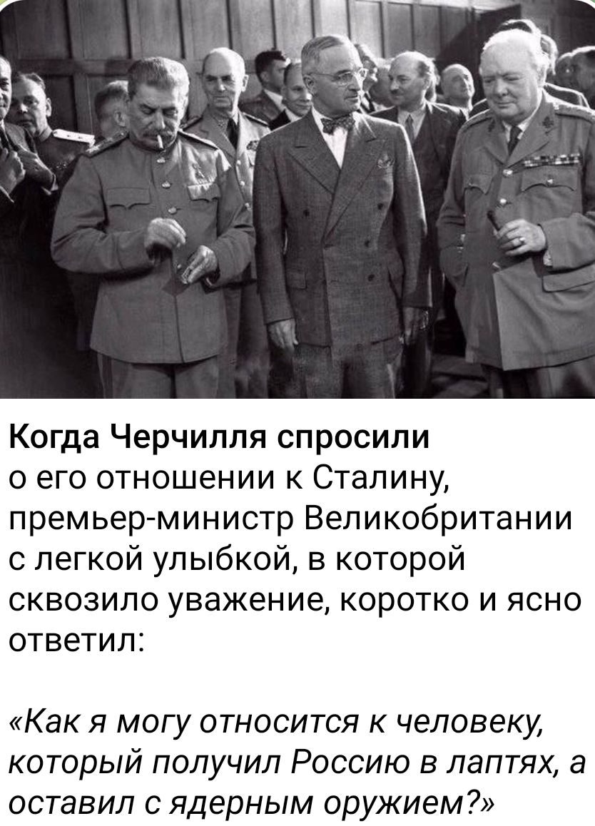 Когда Черчилля спросили о его отношении к Сталину, премьер-министр Великобритании с легкой улыбкой, в которой сквозило уважение, коротко и ясно ответил: «Как я могу относиться к человеку, который получил Россию в лаптях, а оставил с ядерным оружием?»