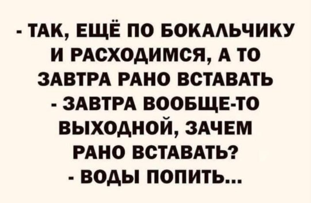 - ТАК, ЕЩЁ ПО БОКАЛЬЧИКУ И РАСХОДИМСЯ, А ТО ЗАВТРА РАНО ВСТАВАТЬ
- ЗАВТРА ВООБЩЕ-ТО ВЫХОДНОЙ, ЗАЧЕМ РАНО ВСТАВАТЬ?
- ВОДЫ ПОПИТЬ...
