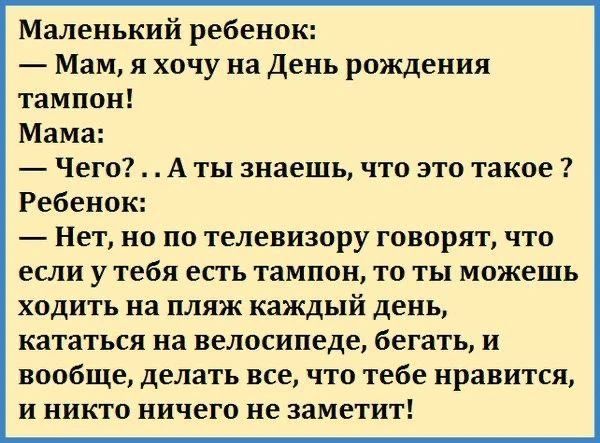 Маленький ребенок: — Мам, я хочу на День рождения тампон! Мама: — Чего? . . А ты знаешь, что это такое ? Ребенок: — Нет, но по телевизору говорят, что если у тебя есть тампон, то ты можешь ходить на пляж каждый день, кататься на велосипеде, бегать, и вообще, делать все, что тебе нравится, и никто ничего не заметит!