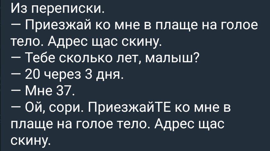 Из переписки.
— Приезжай ко мне в плаще на голое тело. Адрес щас скину.
— Тебе сколько лет, малыш?
— 20 через 3 дня.
— Мне 37.
— Ой, сори. ПриезжайТЕ ко мне в плаще на голое тело. Адрес щас скину.