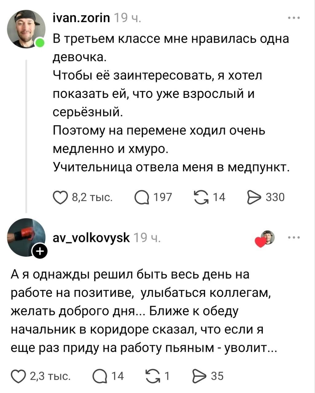 В третьем классе мне нравилась одна девочка. Чтобы её заинтересовать, я хотел показать ей, что уже взрослый и серьёзный. Поэтому на перемене ходил очень медленно и хмуро. Учительница отвела меня в медпункт. А я однажды решил быть весь день на работе на позитиве, улыбаться коллегам, желать доброго дня... Ближе к обеду начальник в коридоре сказал,