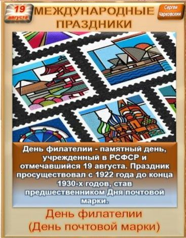19 августа МЕЖДУНАРОДНЫЕ ПРАЗДНИКИ Сергей Чарковский День филателии - памятный день, учрежденный в РСФСР и отмечавшийся 19 августа. Праздник просуществовал с 1922 года до конца 1930-х годов, став предшественником Дня почтовой марки. День филателии (День почтовой марки)