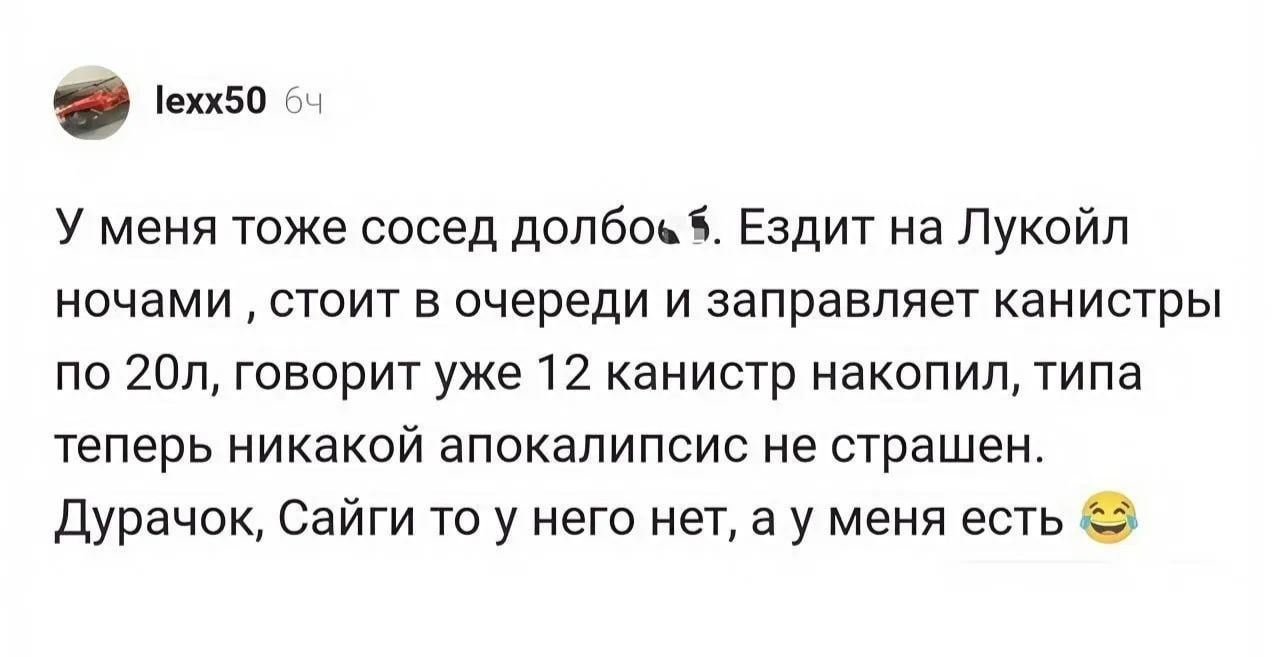 lexx50 64 У меня тоже сосед долбоёб. Ездит на Лукойл ночами, стоит в очереди и заправляет канистры по 20л, говорит уже 12 канистр накопил, типа теперь никакой апокалипсис не страшен. Дурачок, Сайги то у него нет, а у меня есть 😂