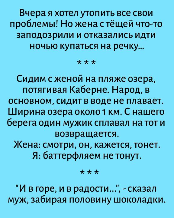 Вчера я хотел утопить все свои проблемы! Но жена с тёщей что-то заподозрили и отказались идти ночью купаться на речку... Сидим с женой на пляже озера, потягивая Каберне. Народ, в основном, сидит в воде не плавает. Ширина озера около 1 км. С нашего берега один мужик сплавал на тот и возвращается. Жена: смотри, он, кажется, тонет. Я: баттерфляем не