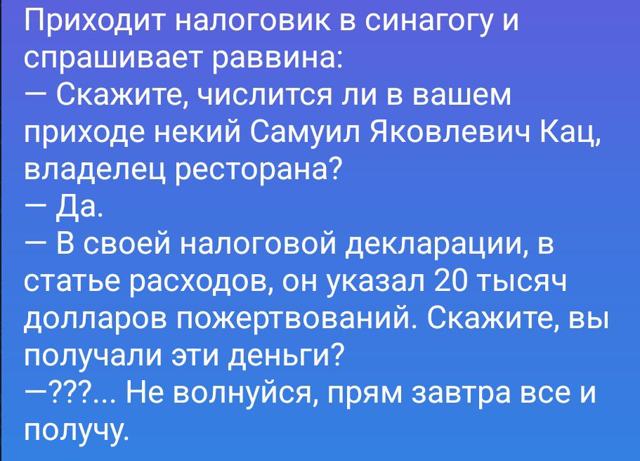 Приходит налоговик в синагогу и спрашивает раввина: — Скажите, числится ли в вашем приходе некий Самуил Яковлевич Кац, владелец ресторана? — Да. — В своей налоговой декларации, в статье расходов, он указал 20 тысяч долларов пожертвований. Скажите, вы получали эти деньги? —???... Не волнуйся, прям завтра все и получу.