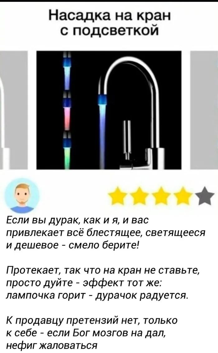 Насадка на кран с подсветкой. Если вы дурак, как и я, и вас привлекает всё блестящее, светящееся и дешевое - смело берите! Протекает, так что на кран не ставьте, просто дуйте - эффект тот же: лампочка горит - дурачок радуется. К продавцу претензий нет, только к себе - если Бог мозгов не дал, нефиг жаловаться