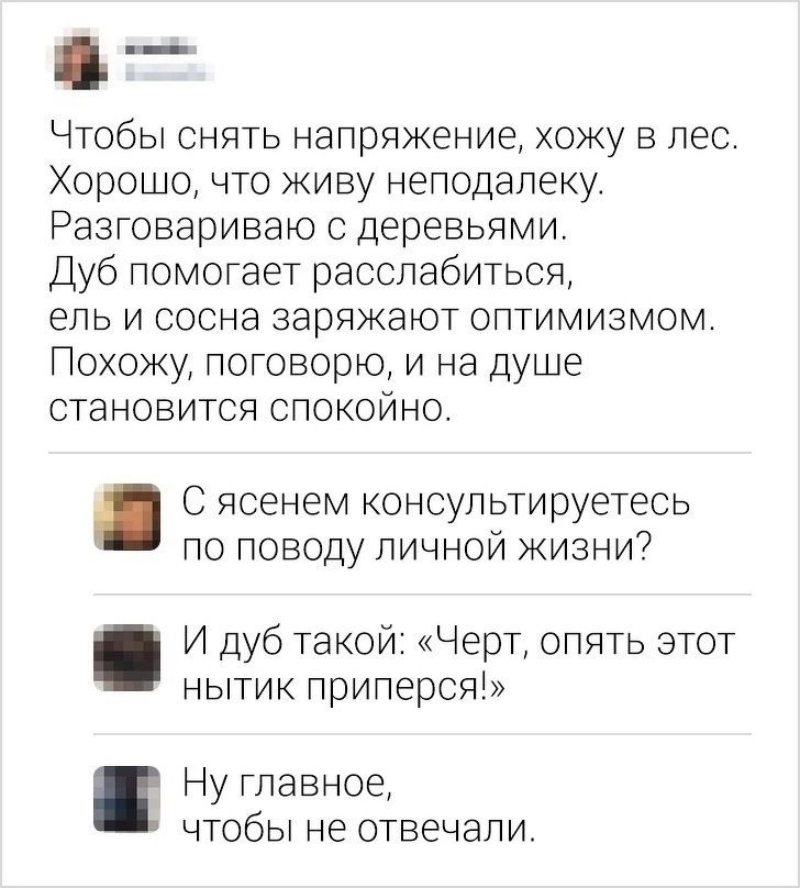Чтобы снять напряжение, хожу в лес. Хорошо, что живу неподалеку. Разговариваю с деревьями. Дуб помогает расслабиться, ель и сосна заряжают оптимизмом. Похожу, поговорю, и на душе становится спокойно. С ясенем консультируетесь по поводу личной жизни? И дуб такой: «Черт, опять этот нытик приперся!» Ну главное, чтобы не отвечали.