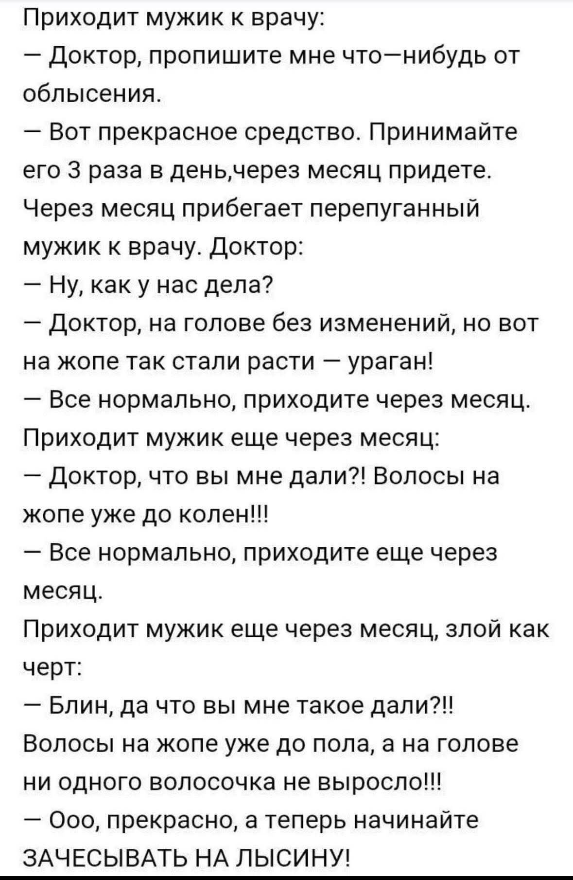Приходит мужик к врачу:
— Доктор, пропишите мне что-нибудь от облысения.
— Вот прекрасное средство. Принимайте его 3 раза в день, через месяц придете.
Через месяц прибегает перепуганный мужик к врачу. Доктор:
— Ну, как у нас дела?
— Доктор, на голове без изменений, но вот на жопе так стали расти — ураган!
— Все нормально, приходите через