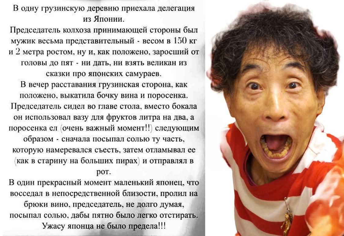 В одну грузинскую деревню приехала делегация из Японии. Председатель колхоза принимающей стороны был мужик весьма представительный - весом в 150 кг и 2 метра ростом... В вечер расставания грузинская сторона, как положено, выкатила бочку вина и поросенка... Маленький японец пролил на брюки вино, председатель, не долго думая, посыпал солью... Ужасу