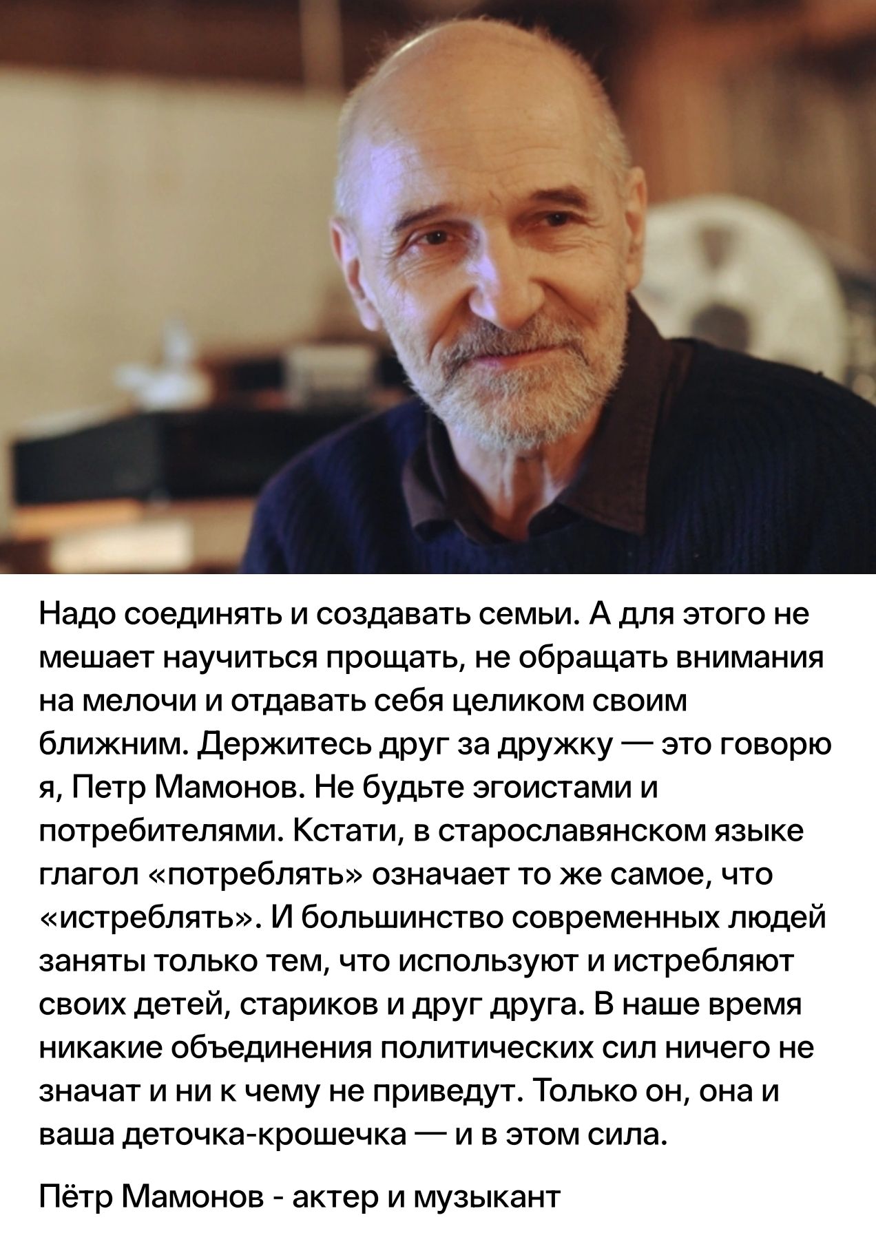 Надо соединять и создавать семьи. А для этого не мешает научиться прощать, не обращать внимания на мелочи и отдавать себя целиком своим ближним. Держитесь друг за дружку — это говорю я, Петр Мамонов. Не будьте эгоистами и потребителями. Кстати, в старославянском языке глагол «потреблять» означает то же самое, что «истреблять». И большинство
