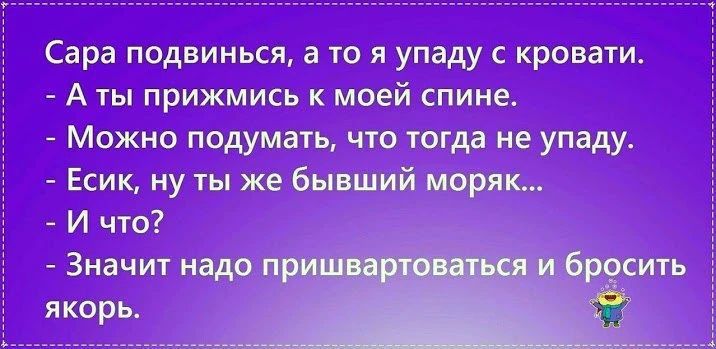 Сара подвинься, а то я упаду с кровати. - А ты прижмись к моей спине. - Можно подумать, что тогда не упаду. - Есик, ну ты же бывший моряк... - И что? - Значит надо пришвартоваться и бросить якорь.