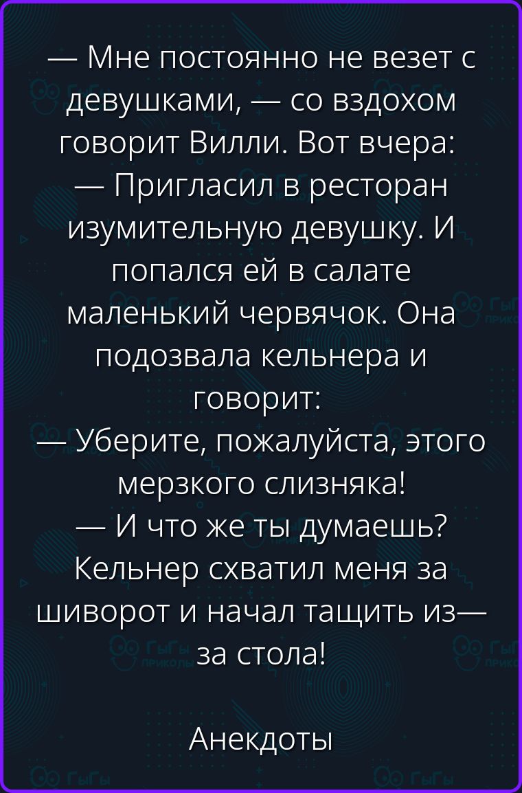 — Мне постоянно не везет с девушками, — со вздохом говорит Вилли. Вот вчера: — Пригласил в ресторан изумительную девушку. И попался ей в салате маленький червячок. Она подозвала кельнера и говорит: — Уберите, пожалуйста, этого мерзкого слизняка! — И что же ты думаешь? Кельнер схватил меня за шиворот и начал тащить из-за стола! Анекдоты