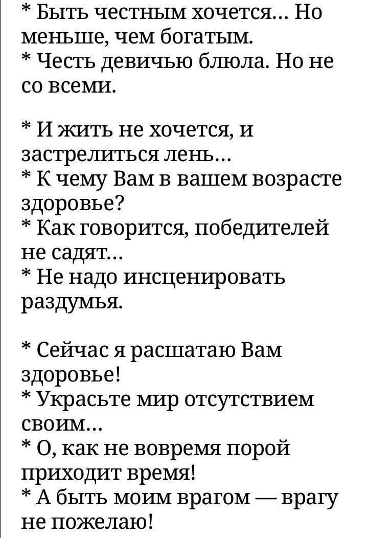 Быть честным хочется... Но меньше, чем богатым. Честь девичью блюла. Но не со всеми. И жить не хочется, и застрелиться лень... К чему Вам в вашем возрасте здоровье? Как говорится, победителей не садят... Не надо инсценировать раздумья. Сейчас я расшатаю Вам здоровье! Украсьте мир отсутствием своим... О, как не вовремя порой приходит время! А быть