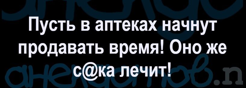 Пусть в аптеках начнут продавать время! Оно же с@ка лечит!