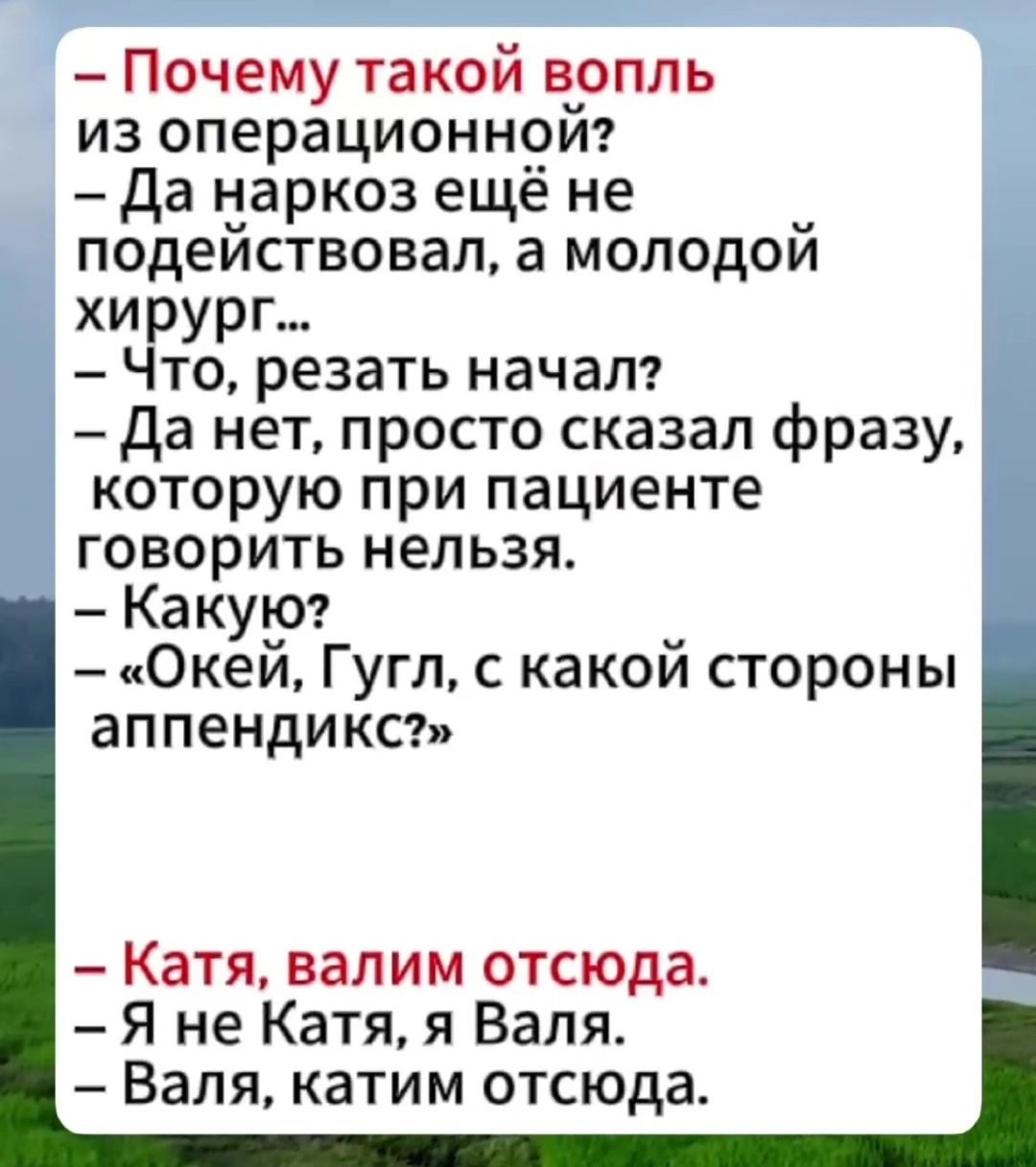— Почему такой вопль из операционной? — Да наркоз ещё не подействовал, а молодой хирург... — Что, резать начал? — Да нет, просто сказал фразу, которую при пациенте говорить нельзя. — Какую? — «Окэй, Гугл, с какой стороны аппендикс?» — Катя, валим отсюда. — Я не Катя, я Валя. — Валя, катим отсюда.