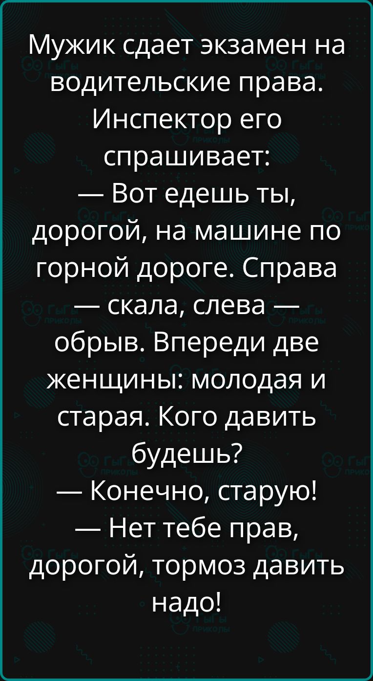 Мужик сдает экзамен на водительские права. Инспектор его спрашивает: — Вот едешь ты, дорогой, на машине по горной дороге. Справа — скала, слева — обрыв. Впереди две женщины: молодая и старая. Кого давить будешь? — Конечно, старую! — Нет тебе прав, дорогой, тормоз давить надо!