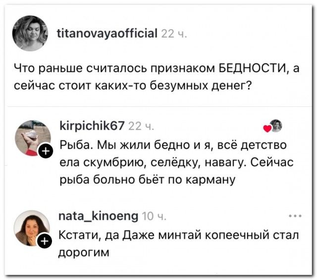 titanovayaofficial 22 ч. Что раньше считалось признаком БЕДНОСТИ, а сейчас стоит каких-то безумных денег? kirpichik67 22 ч. Рыба. Мы жили бедно и я, всё детство ела скумбрию, селёдку, навагу. Сейчас рыба больно бьёт по карману nata_kinoeng 10 ч. Кстати, да Даже минтай копеечный стал дорогим